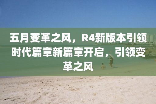 五月變革之風,R4新版本引領時代篇章新篇章開啟,引領變革之風