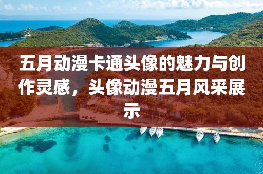 五月動(dòng)漫卡通頭像的魅力與創(chuàng)作靈感，頭像動(dòng)漫五月風(fēng)采展示