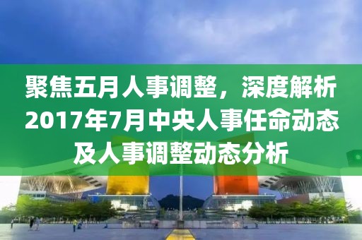 聚焦五月人事調整，深度解析2017年7月中央人事任命動態及人事調整動態分析