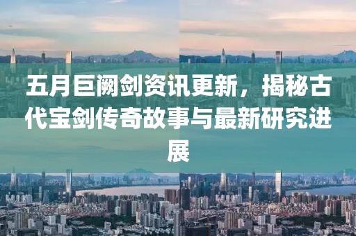 五月巨闕劍資訊更新，揭秘古代寶劍傳奇故事與最新研究進展