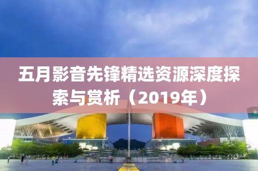 五月影音先鋒精選資源深度探索與賞析（2019年）
