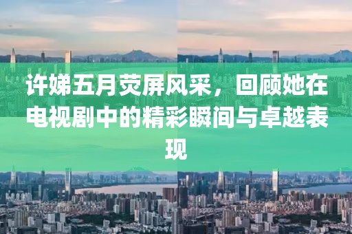 許娣五月熒屏風(fēng)采，回顧她在電視劇中的精彩瞬間與卓越表現(xiàn)