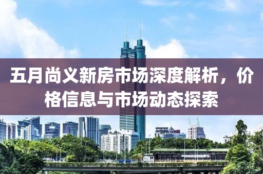 五月尚義新房市場(chǎng)深度解析，價(jià)格信息與市場(chǎng)動(dòng)態(tài)探索