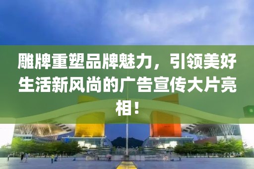 雕牌重塑品牌魅力,引領美好生活新風尚的廣告宣傳大片亮相!