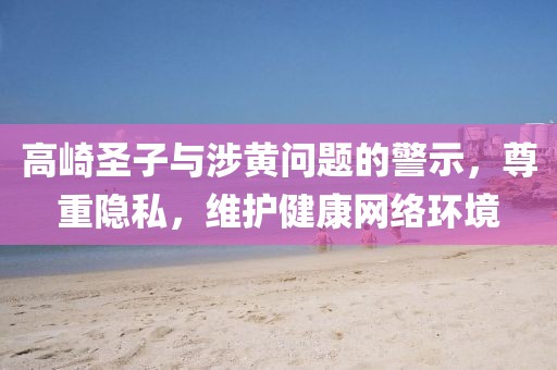 高崎圣子與涉黃問題的警示,尊重隱私,維護(hù)健康網(wǎng)絡(luò)環(huán)境