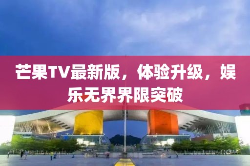 芒果TV最新版，體驗升級，娛樂無界界限突破