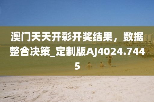 澳門天天開彩開獎(jiǎng)結(jié)果，數(shù)據(jù)整合決策_(dá)定制版AJ4024.7445