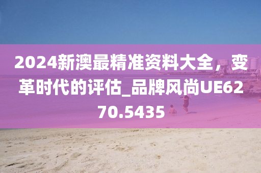 2024新澳最精準資料大全,變革時代的評估_品牌風尚UE6270.5435