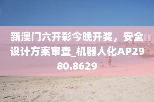 新澳門六開彩今晚開獎,安全設計方案審查_機器人化AP2980.8629
