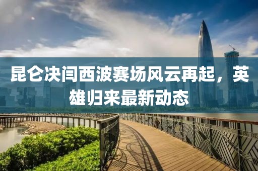 昆侖決閆西波賽場風云再起,英雄歸來最新動態