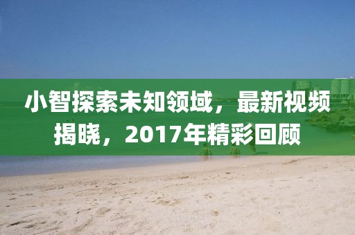 小智探索未知領域,最新視頻揭曉,2017年精彩回顧
