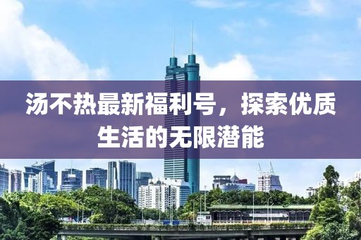 湯不熱最新福利號,探索優質生活的無限潛能