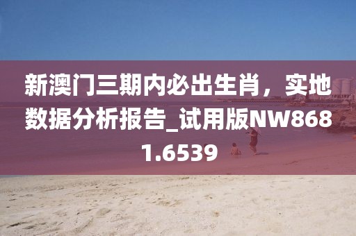 新澳門三期內(nèi)必出生肖，實(shí)地?cái)?shù)據(jù)分析報(bào)告_試用版NW8681.6539