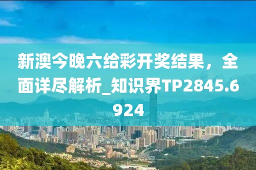 新澳今晚六給彩開獎結果,全面詳盡解析_知識界TP2845.6924