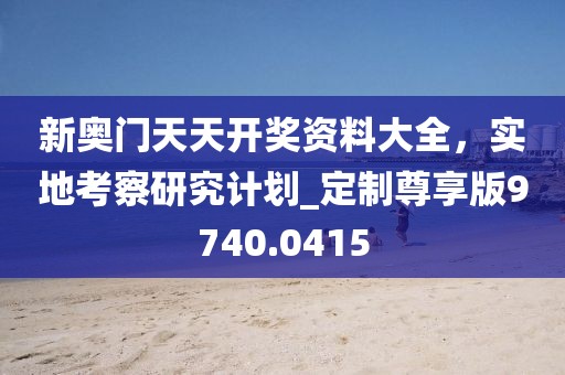 新奧門天天開獎資料大全，實地考察研究計劃_定制尊享版9740.0415