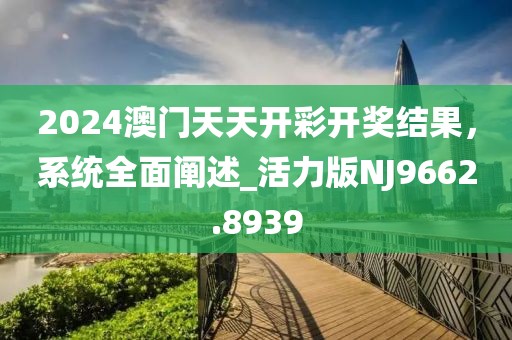 2024澳門天天開彩開獎結果，系統全面闡述_活力版NJ9662.8939