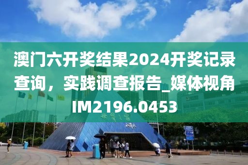 澳門六開獎結果2024開獎記錄查詢,實踐調查報告_媒體視角IM2196.0453