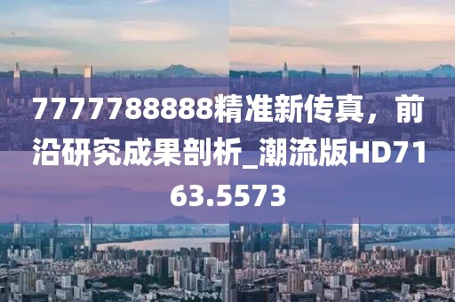 7777788888精準新傳真,前沿研究成果剖析_潮流版HD7163.5573