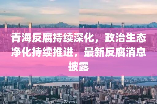青海反腐持續深化，政治生態凈化持續推進，最新反腐消息披露