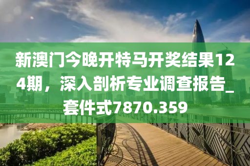 新澳門今晚開特馬開獎結果124期,深入剖析專業調查報告_套件式7870.359