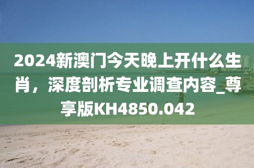 2024新澳門今天晚上開什么生肖,深度剖析專業調查內容_尊享版KH4850.042