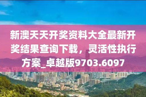 新澳天天開獎資料大全最新開獎結果查詢下載,靈活性執行方案_卓越版9703.6097