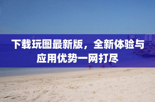 下載玩圖最新版,全新體驗(yàn)與應(yīng)用優(yōu)勢(shì)一網(wǎng)打盡