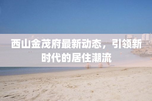 西山金茂府最新動態,引領新時代的居住潮流
