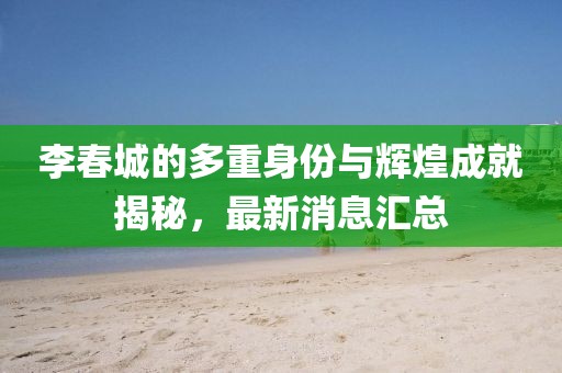 李春城的多重身份與輝煌成就揭秘,最新消息匯總