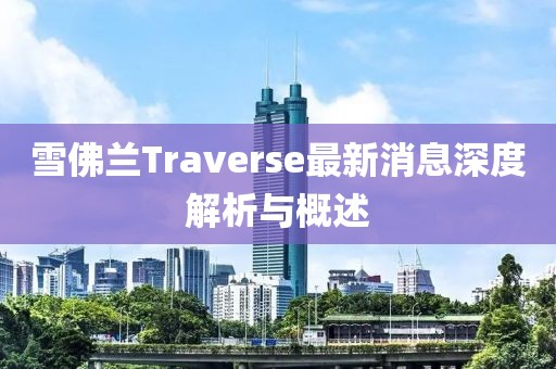 雪佛蘭Traverse最新消息深度解析與概述