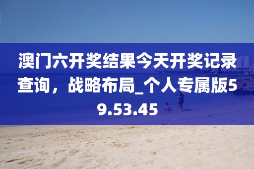 澳門六開獎(jiǎng)結(jié)果今天開獎(jiǎng)記錄查詢,戰(zhàn)略布局_個(gè)人專屬版59.53.45
