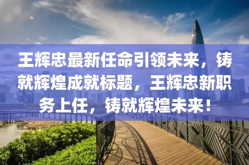 王輝忠最新任命引領未來,鑄就輝煌成就標題,王輝忠新職務上任,鑄就輝煌未來!