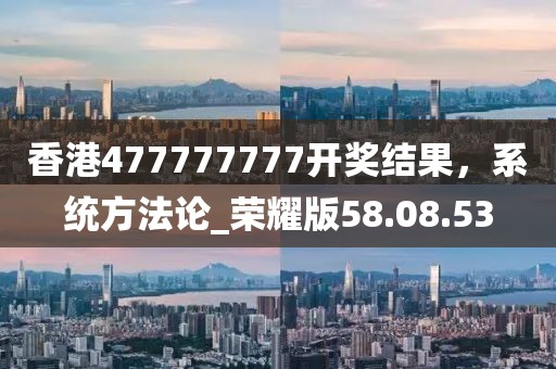 香港477777777開獎結果,系統方法論_榮耀版58.08.53