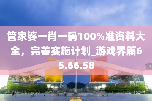 管家婆一肖一碼100%準(zhǔn)資料大全,完善實施計劃_游戲界篇65.66.58