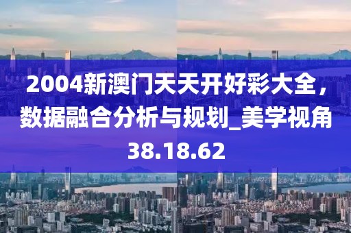 2004新澳門天天開好彩大全,數據融合分析與規劃_美學視角38.18.62