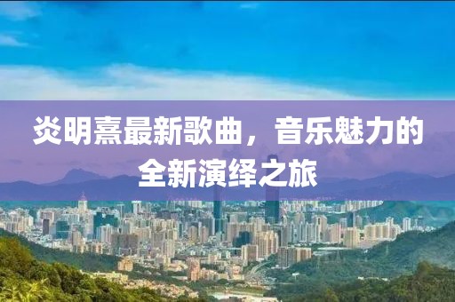 炎明熹最新歌曲,音樂魅力的全新演繹之旅