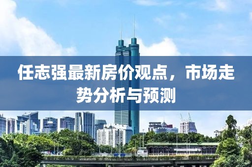 任志強(qiáng)最新房價觀點,市場走勢分析與預(yù)測