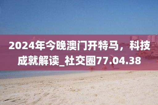 2024年今晚澳門開特馬，科技成就解讀_社交圈77.04.38