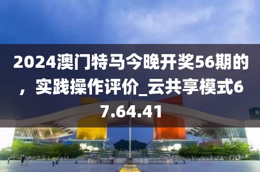 2024澳門特馬今晚開獎56期的,實踐操作評價_云共享模式67.64.41