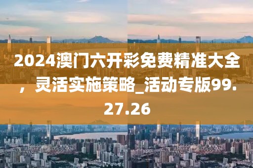 2024澳門六開彩免費精準大全,靈活實施策略_活動專版99.27.26