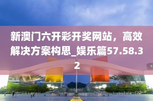 新澳門六開彩開獎網站，高效解決方案構思_娛樂篇57.58.32