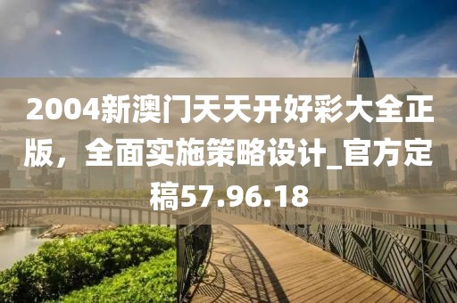 2004新澳門天天開好彩大全正版，全面實(shí)施策略設(shè)計(jì)_官方定稿57.96.18