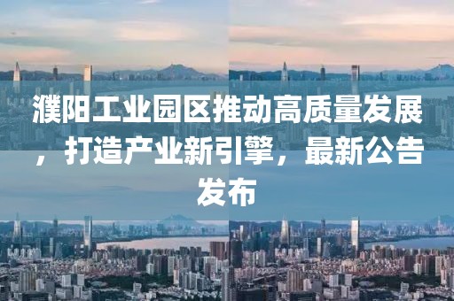 濮陽工業園區推動高質量發展,打造產業新引擎,最新公告發布