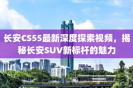 長安CS55最新深度探索視頻,揭秘長安SUV新標桿的魅力