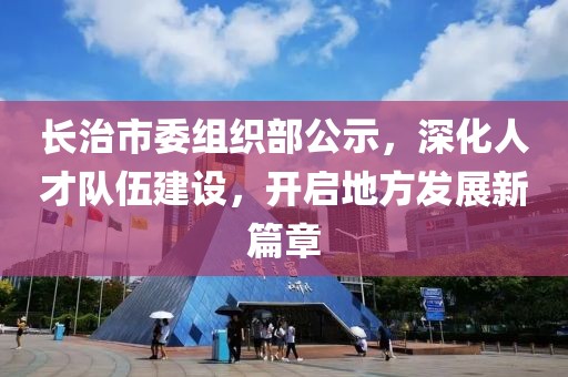 長治市委組織部公示,深化人才隊伍建設,開啟地方發展新篇章