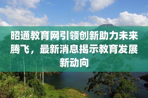 昭通教育網引領創新助力未來騰飛，最新消息揭示教育發展新動向