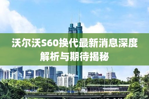 沃爾沃S60換代最新消息深度解析與期待揭秘