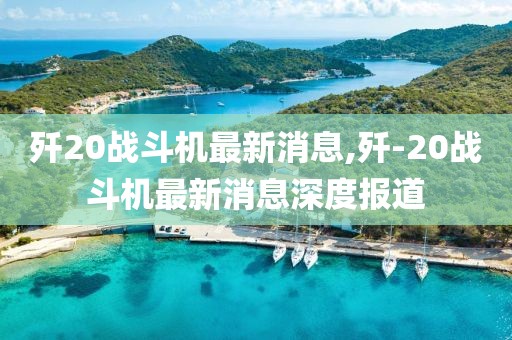 殲20戰(zhàn)斗機最新消息,殲-20戰(zhàn)斗機最新消息深度報道